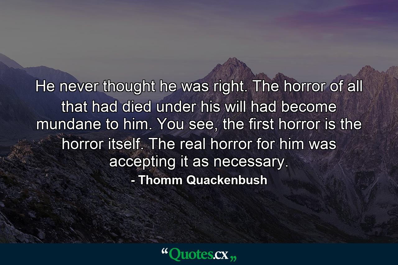 He never thought he was right. The horror of all that had died under his will had become mundane to him. You see, the first horror is the horror itself. The real horror for him was accepting it as necessary. - Quote by Thomm Quackenbush