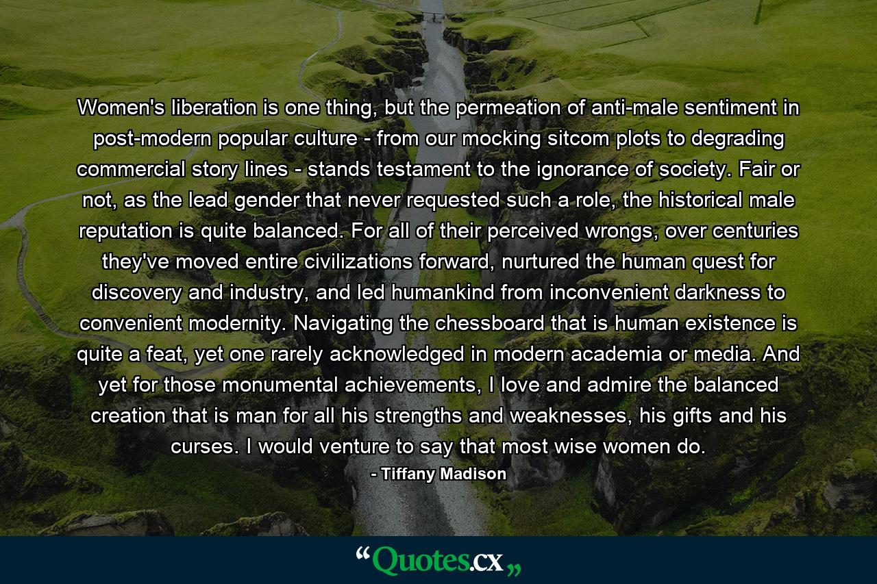 Women's liberation is one thing, but the permeation of anti-male sentiment in post-modern popular culture - from our mocking sitcom plots to degrading commercial story lines - stands testament to the ignorance of society. Fair or not, as the lead gender that never requested such a role, the historical male reputation is quite balanced. For all of their perceived wrongs, over centuries they've moved entire civilizations forward, nurtured the human quest for discovery and industry, and led humankind from inconvenient darkness to convenient modernity. Navigating the chessboard that is human existence is quite a feat, yet one rarely acknowledged in modern academia or media. And yet for those monumental achievements, I love and admire the balanced creation that is man for all his strengths and weaknesses, his gifts and his curses. I would venture to say that most wise women do. - Quote by Tiffany Madison