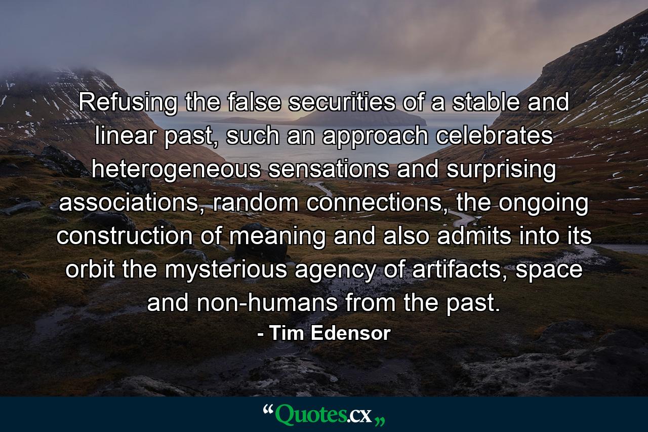 Refusing the false securities of a stable and linear past, such an approach celebrates heterogeneous sensations and surprising associations, random connections, the ongoing construction of meaning and also admits into its orbit the mysterious agency of artifacts, space and non-humans from the past. - Quote by Tim Edensor