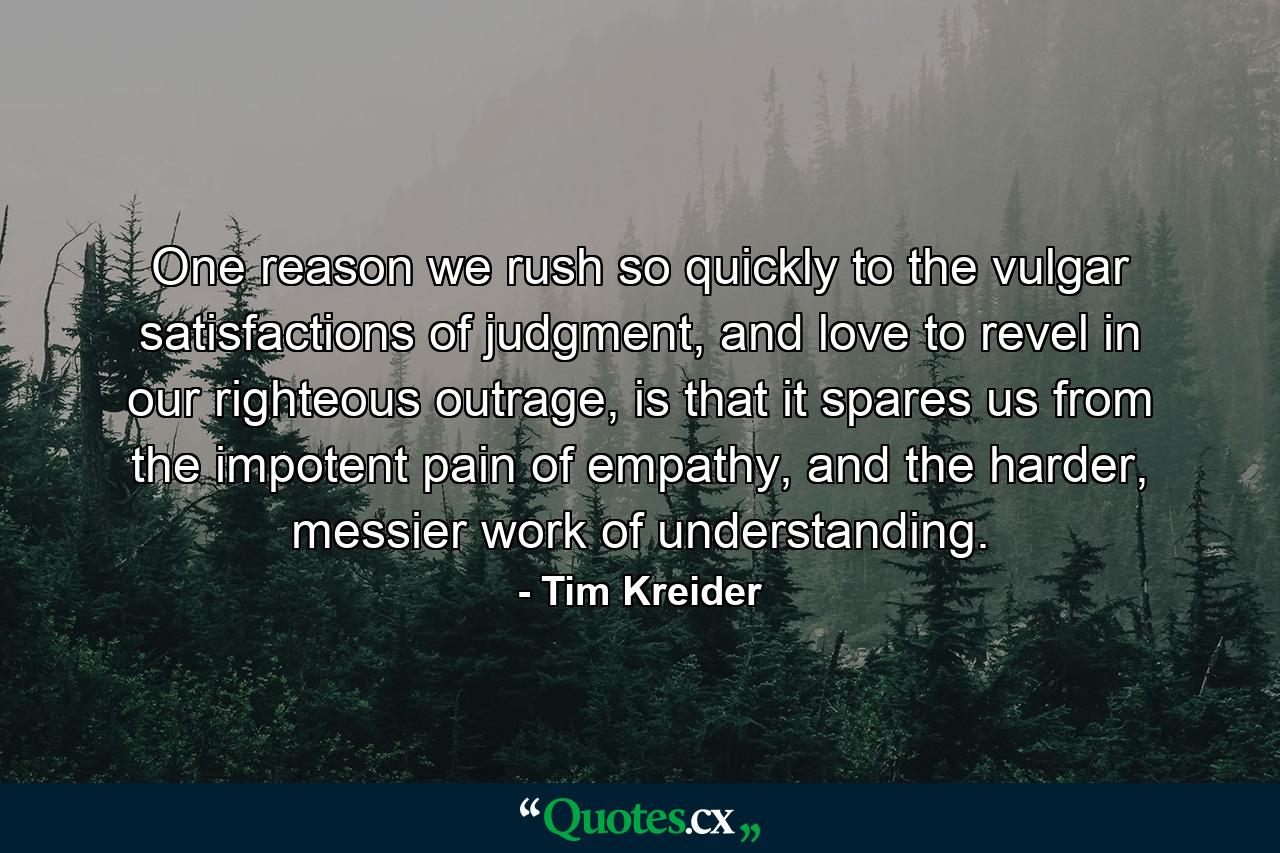 One reason we rush so quickly to the vulgar satisfactions of judgment, and love to revel in our righteous outrage, is that it spares us from the impotent pain of empathy, and the harder, messier work of understanding. - Quote by Tim Kreider