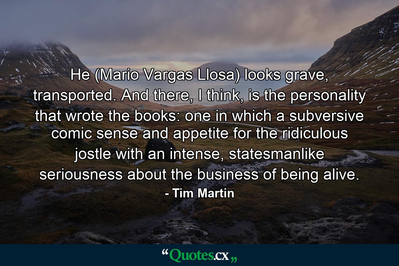 He (Mario Vargas Llosa) looks grave, transported. And there, I think, is the personality that wrote the books: one in which a subversive comic sense and appetite for the ridiculous jostle with an intense, statesmanlike seriousness about the business of being alive. - Quote by Tim Martin