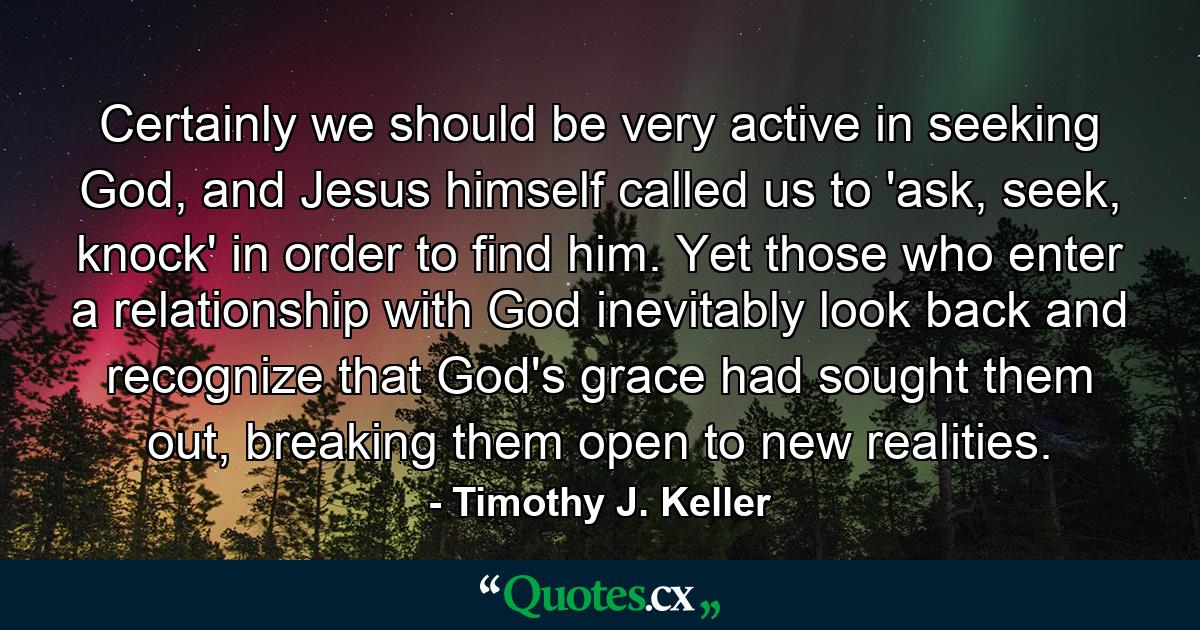 Certainly we should be very active in seeking God, and Jesus himself called us to 'ask, seek, knock' in order to find him. Yet those who enter a relationship with God inevitably look back and recognize that God's grace had sought them out, breaking them open to new realities. - Quote by Timothy J. Keller