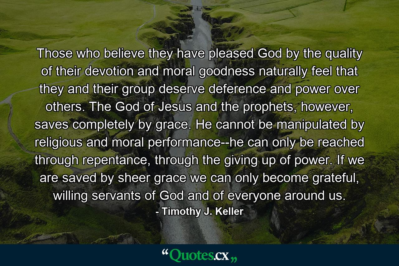 Those who believe they have pleased God by the quality of their devotion and moral goodness naturally feel that they and their group deserve deference and power over others. The God of Jesus and the prophets, however, saves completely by grace. He cannot be manipulated by religious and moral performance--he can only be reached through repentance, through the giving up of power. If we are saved by sheer grace we can only become grateful, willing servants of God and of everyone around us. - Quote by Timothy J. Keller