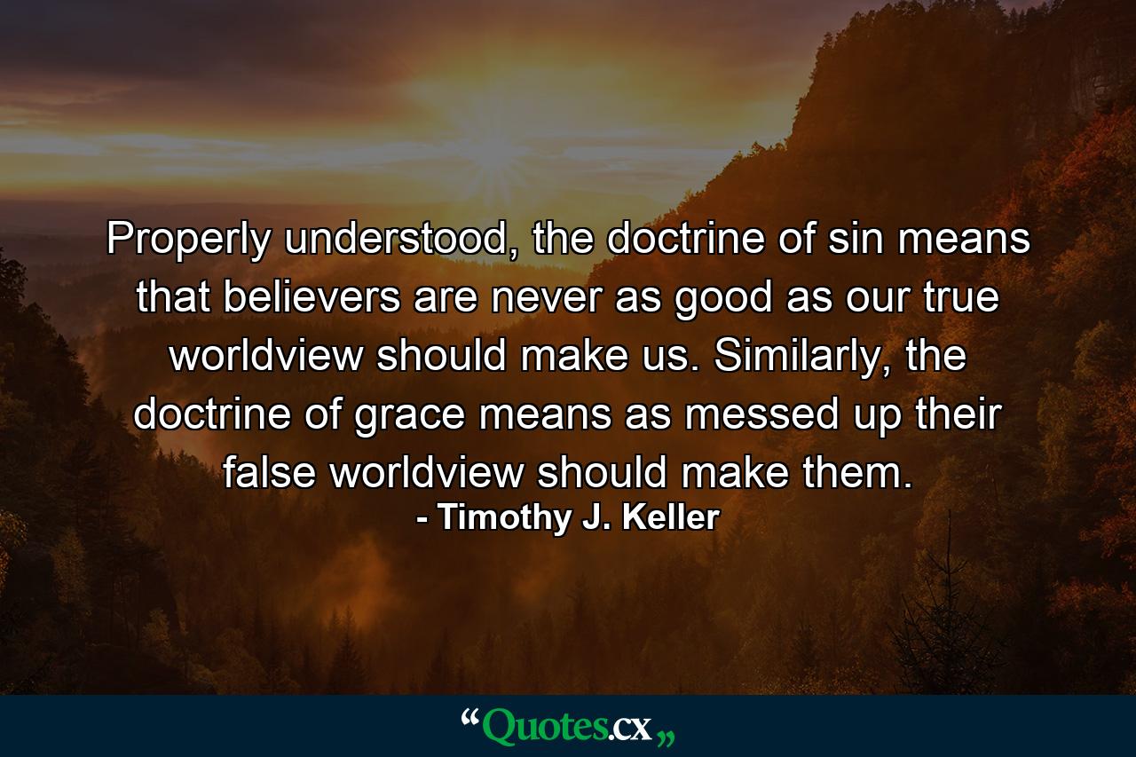 Properly understood, the doctrine of sin means that believers are never as good as our true worldview should make us. Similarly, the doctrine of grace means as messed up their false worldview should make them. - Quote by Timothy J. Keller