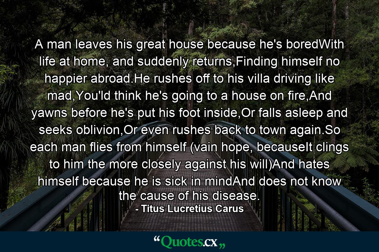 A man leaves his great house because he's boredWith life at home, and suddenly returns,Finding himself no happier abroad.He rushes off to his villa driving like mad,You'ld think he's going to a house on fire,And yawns before he's put his foot inside,Or falls asleep and seeks oblivion,Or even rushes back to town again.So each man flies from himself (vain hope, becauseIt clings to him the more closely against his will)And hates himself because he is sick in mindAnd does not know the cause of his disease. - Quote by Titus Lucretius Carus