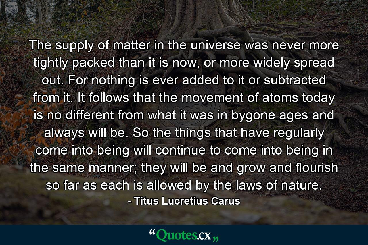 The supply of matter in the universe was never more tightly packed than it is now, or more widely spread out. For nothing is ever added to it or subtracted from it. It follows that the movement of atoms today is no different from what it was in bygone ages and always will be. So the things that have regularly come into being will continue to come into being in the same manner; they will be and grow and flourish so far as each is allowed by the laws of nature. - Quote by Titus Lucretius Carus