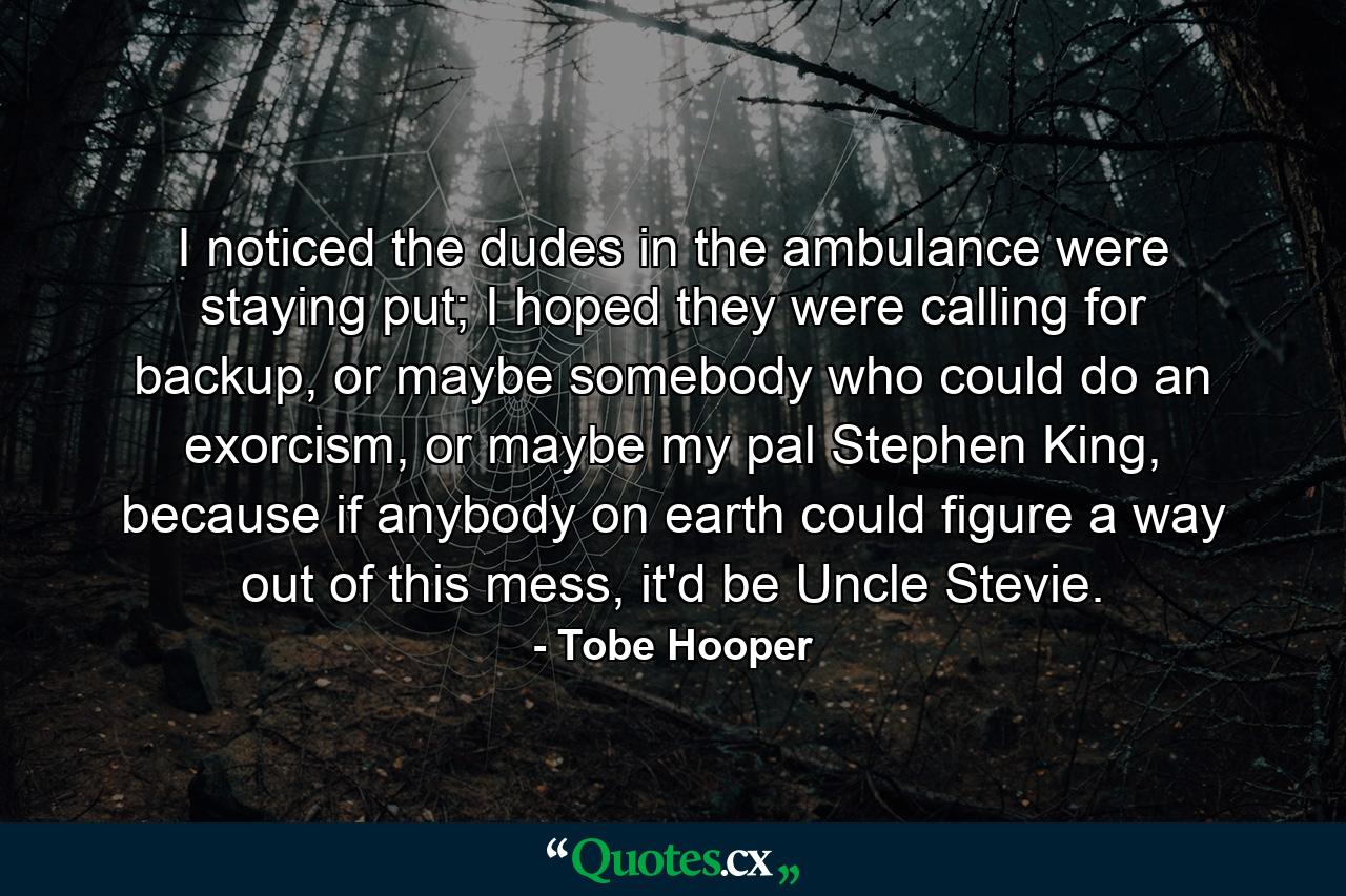 I noticed the dudes in the ambulance were staying put; I hoped they were calling for backup, or maybe somebody who could do an exorcism, or maybe my pal Stephen King, because if anybody on earth could figure a way out of this mess, it'd be Uncle Stevie. - Quote by Tobe Hooper