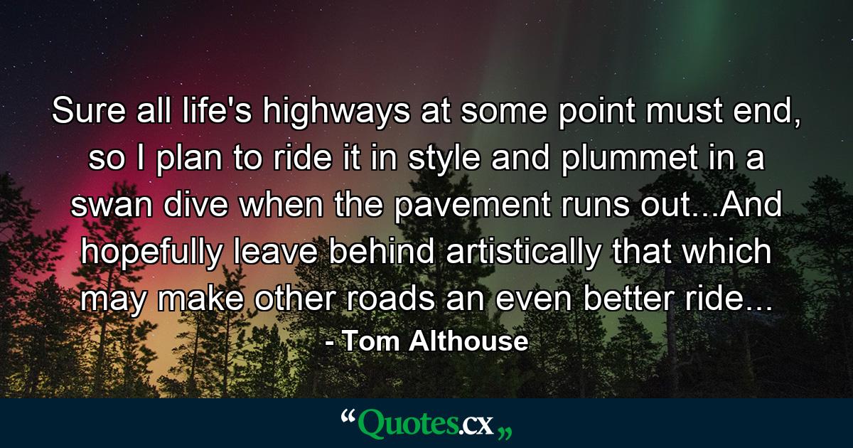 Sure all life's highways at some point must end, so I plan to ride it in style and plummet in a swan dive when the pavement runs out...And hopefully leave behind artistically that which may make other roads an even better ride... - Quote by Tom Althouse