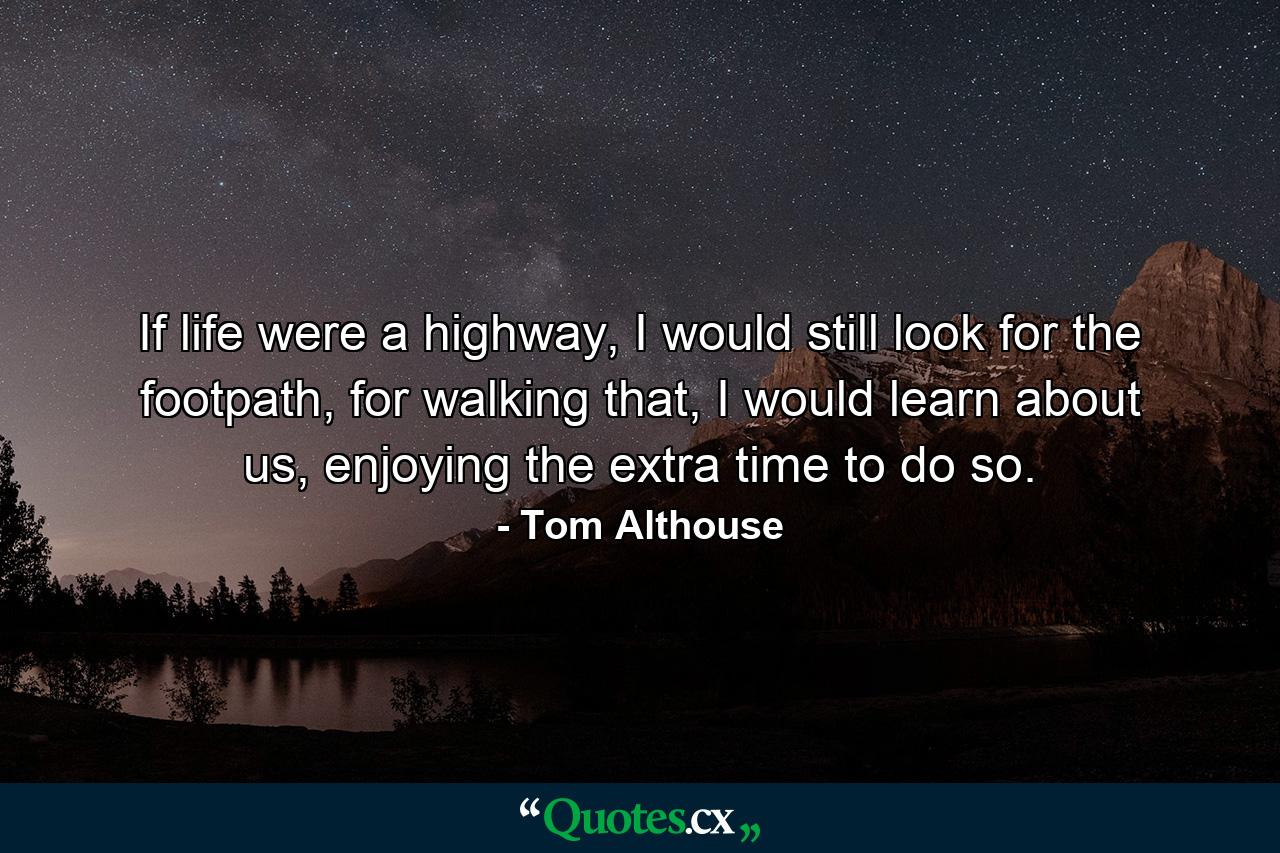 If life were a highway, I would still look for the footpath, for walking that, I would learn about us, enjoying the extra time to do so. - Quote by Tom Althouse