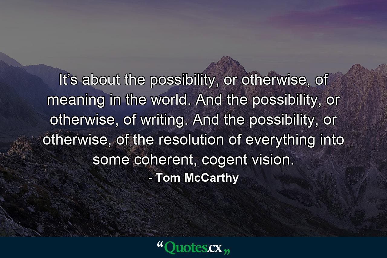 It’s about the possibility, or otherwise, of meaning in the world. And the possibility, or otherwise, of writing. And the possibility, or otherwise, of the resolution of everything into some coherent, cogent vision. - Quote by Tom McCarthy