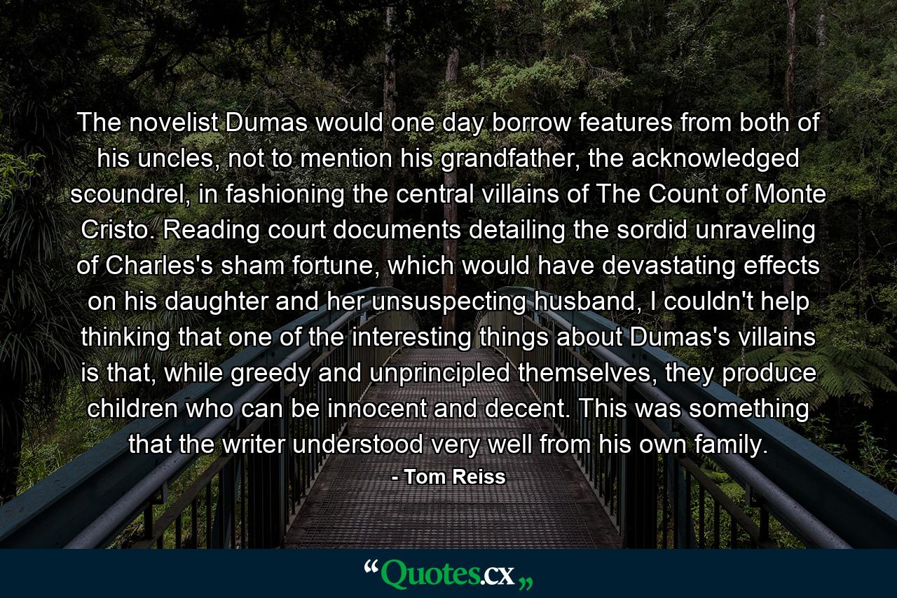 The novelist Dumas would one day borrow features from both of his uncles, not to mention his grandfather, the acknowledged scoundrel, in fashioning the central villains of The Count of Monte Cristo. Reading court documents detailing the sordid unraveling of Charles's sham fortune, which would have devastating effects on his daughter and her unsuspecting husband, I couldn't help thinking that one of the interesting things about Dumas's villains is that, while greedy and unprincipled themselves, they produce children who can be innocent and decent. This was something that the writer understood very well from his own family. - Quote by Tom Reiss