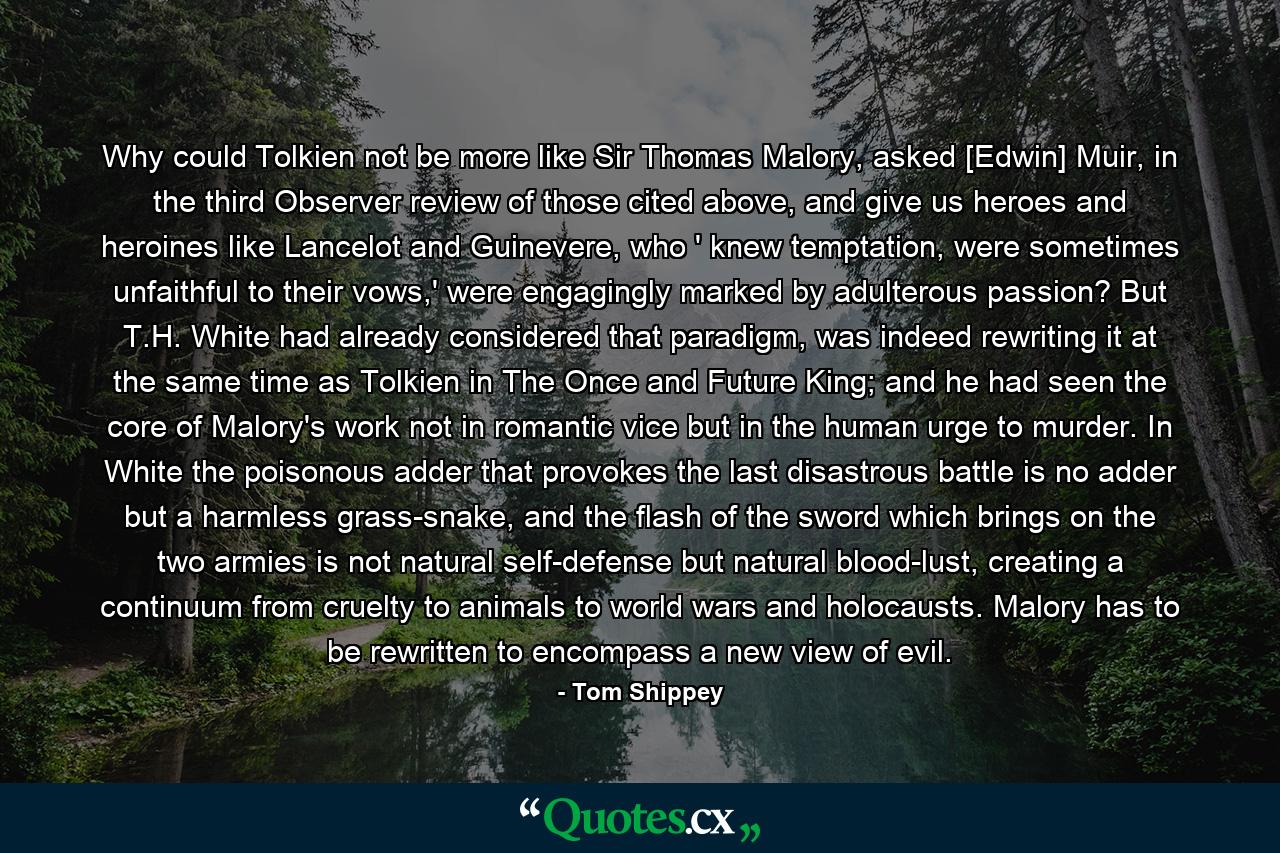 Why could Tolkien not be more like Sir Thomas Malory, asked [Edwin] Muir, in the third Observer review of those cited above, and give us heroes and heroines like Lancelot and Guinevere, who ' knew temptation, were sometimes unfaithful to their vows,' were engagingly marked by adulterous passion? But T.H. White had already considered that paradigm, was indeed rewriting it at the same time as Tolkien in The Once and Future King; and he had seen the core of Malory's work not in romantic vice but in the human urge to murder. In White the poisonous adder that provokes the last disastrous battle is no adder but a harmless grass-snake, and the flash of the sword which brings on the two armies is not natural self-defense but natural blood-lust, creating a continuum from cruelty to animals to world wars and holocausts. Malory has to be rewritten to encompass a new view of evil. - Quote by Tom Shippey