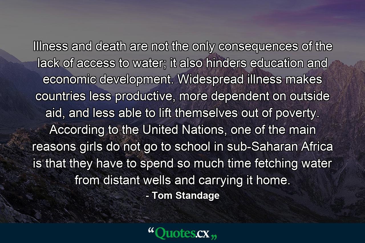 Illness and death are not the only consequences of the lack of access to water; it also hinders education and economic development. Widespread illness makes countries less productive, more dependent on outside aid, and less able to lift themselves out of poverty. According to the United Nations, one of the main reasons girls do not go to school in sub-Saharan Africa is that they have to spend so much time fetching water from distant wells and carrying it home. - Quote by Tom Standage