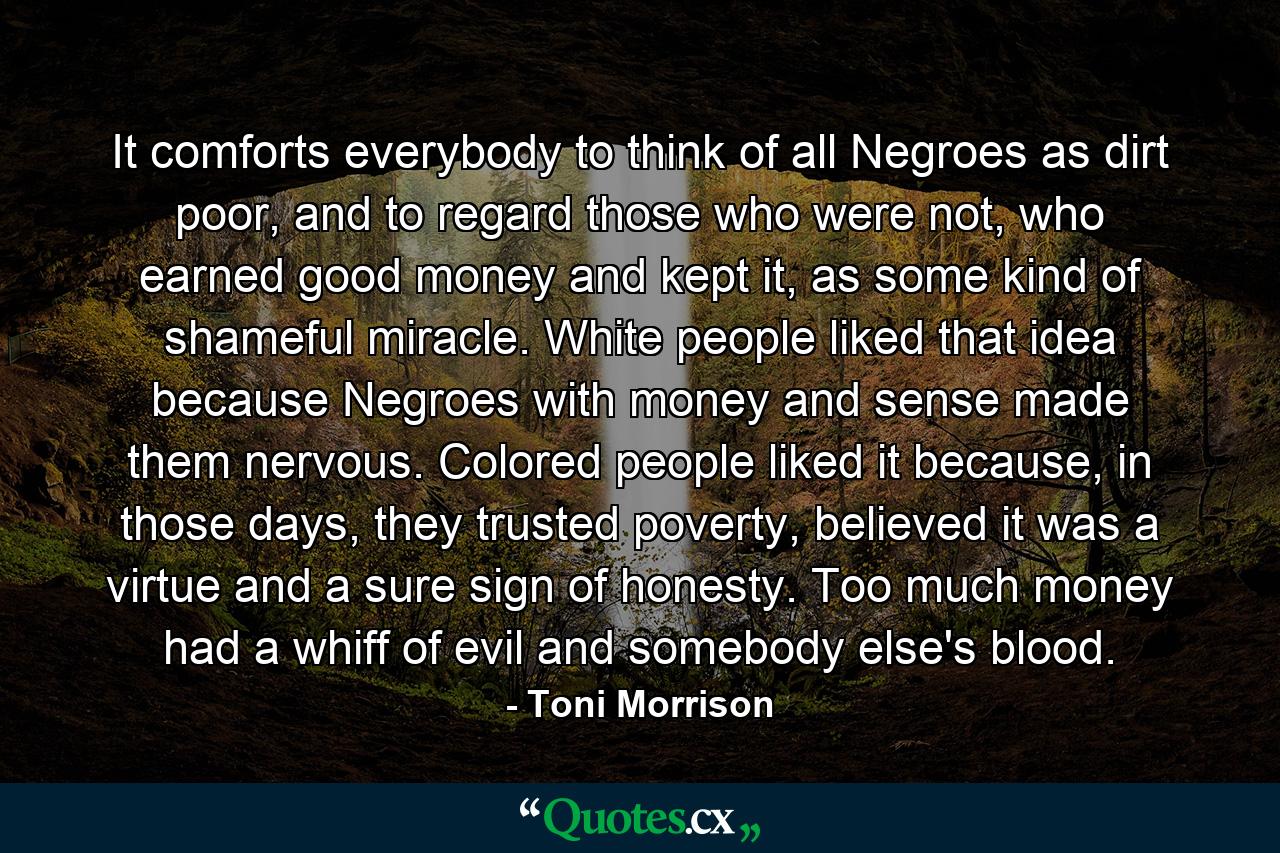 It comforts everybody to think of all Negroes as dirt poor, and to regard those who were not, who earned good money and kept it, as some kind of shameful miracle. White people liked that idea because Negroes with money and sense made them nervous. Colored people liked it because, in those days, they trusted poverty, believed it was a virtue and a sure sign of honesty. Too much money had a whiff of evil and somebody else's blood. - Quote by Toni Morrison