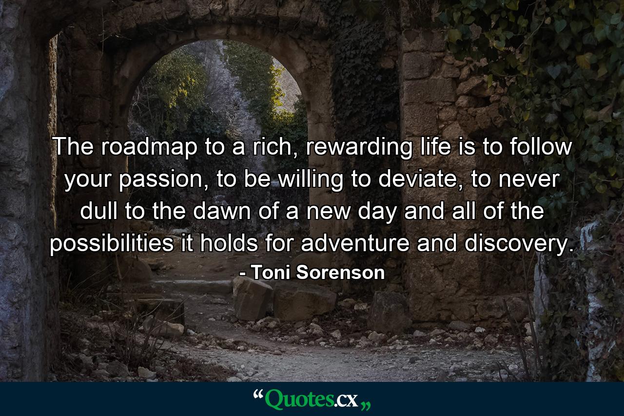 The roadmap to a rich, rewarding life is to follow your passion, to be willing to deviate, to never dull to the dawn of a new day and all of the possibilities it holds for adventure and discovery. - Quote by Toni Sorenson