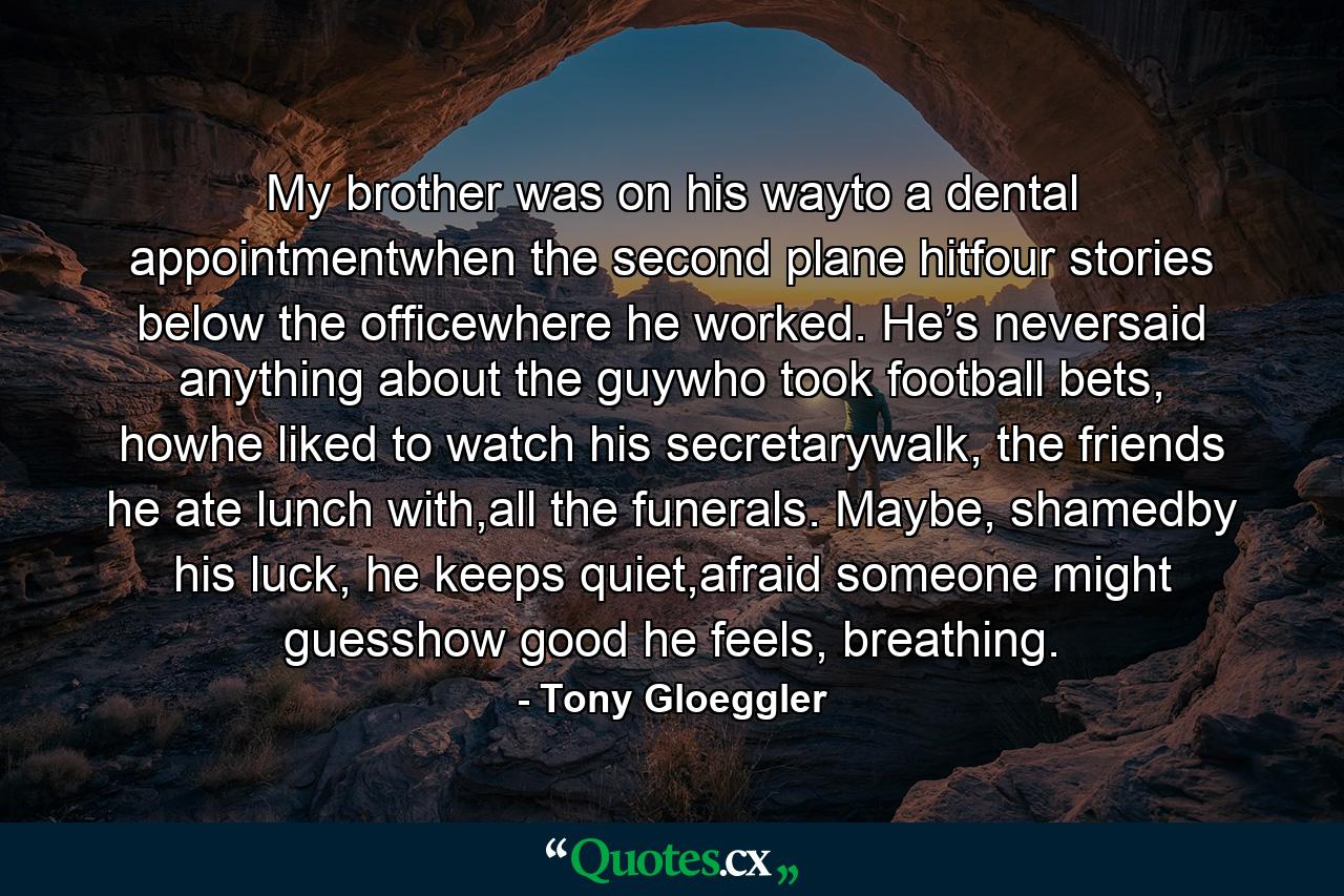 My brother was on his wayto a dental appointmentwhen the second plane hitfour stories below the officewhere he worked. He’s neversaid anything about the guywho took football bets, howhe liked to watch his secretarywalk, the friends he ate lunch with,all the funerals. Maybe, shamedby his luck, he keeps quiet,afraid someone might guesshow good he feels, breathing. - Quote by Tony Gloeggler