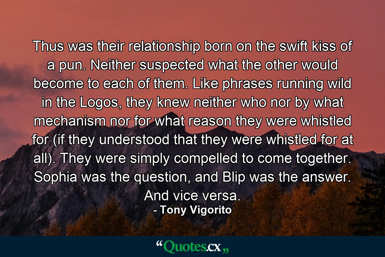 Thus was their relationship born on the swift kiss of a pun. Neither suspected what the other would become to each of them. Like phrases running wild in the Logos, they knew neither who nor by what mechanism nor for what reason they were whistled for (if they understood that they were whistled for at all). They were simply compelled to come together. Sophia was the question, and Blip was the answer. And vice versa. - Quote by Tony Vigorito