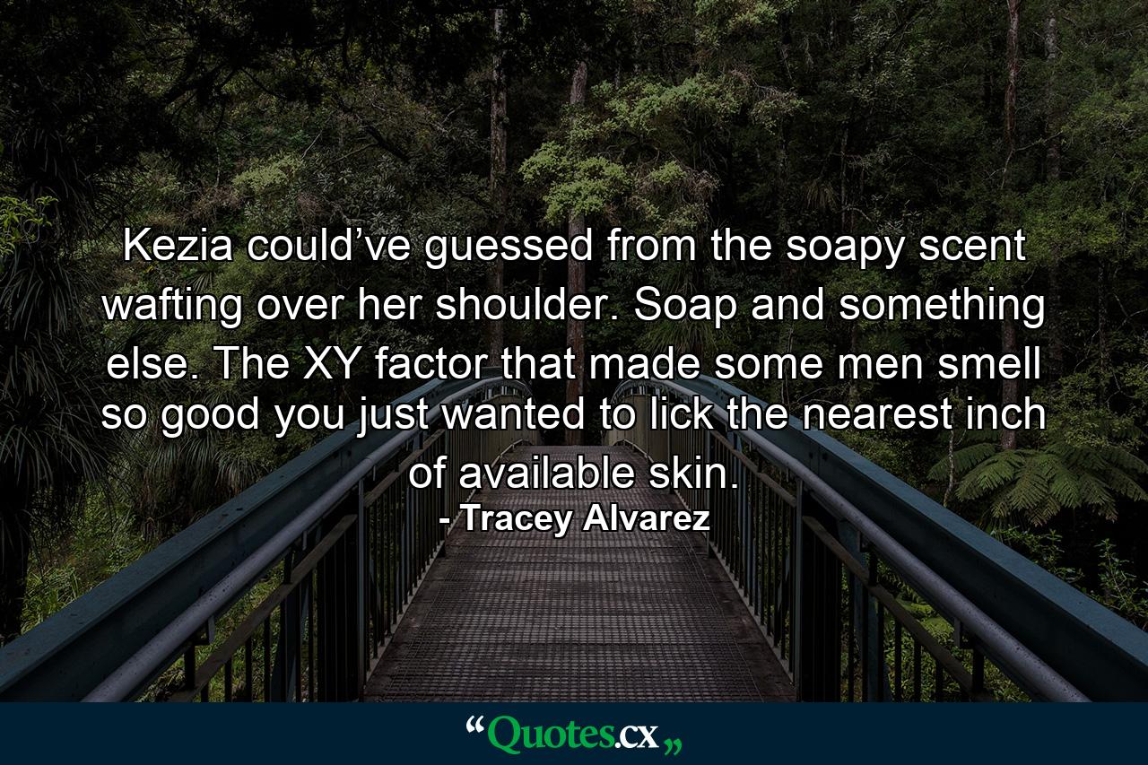 Kezia could’ve guessed from the soapy scent wafting over her shoulder. Soap and something else. The XY factor that made some men smell so good you just wanted to lick the nearest inch of available skin. - Quote by Tracey Alvarez