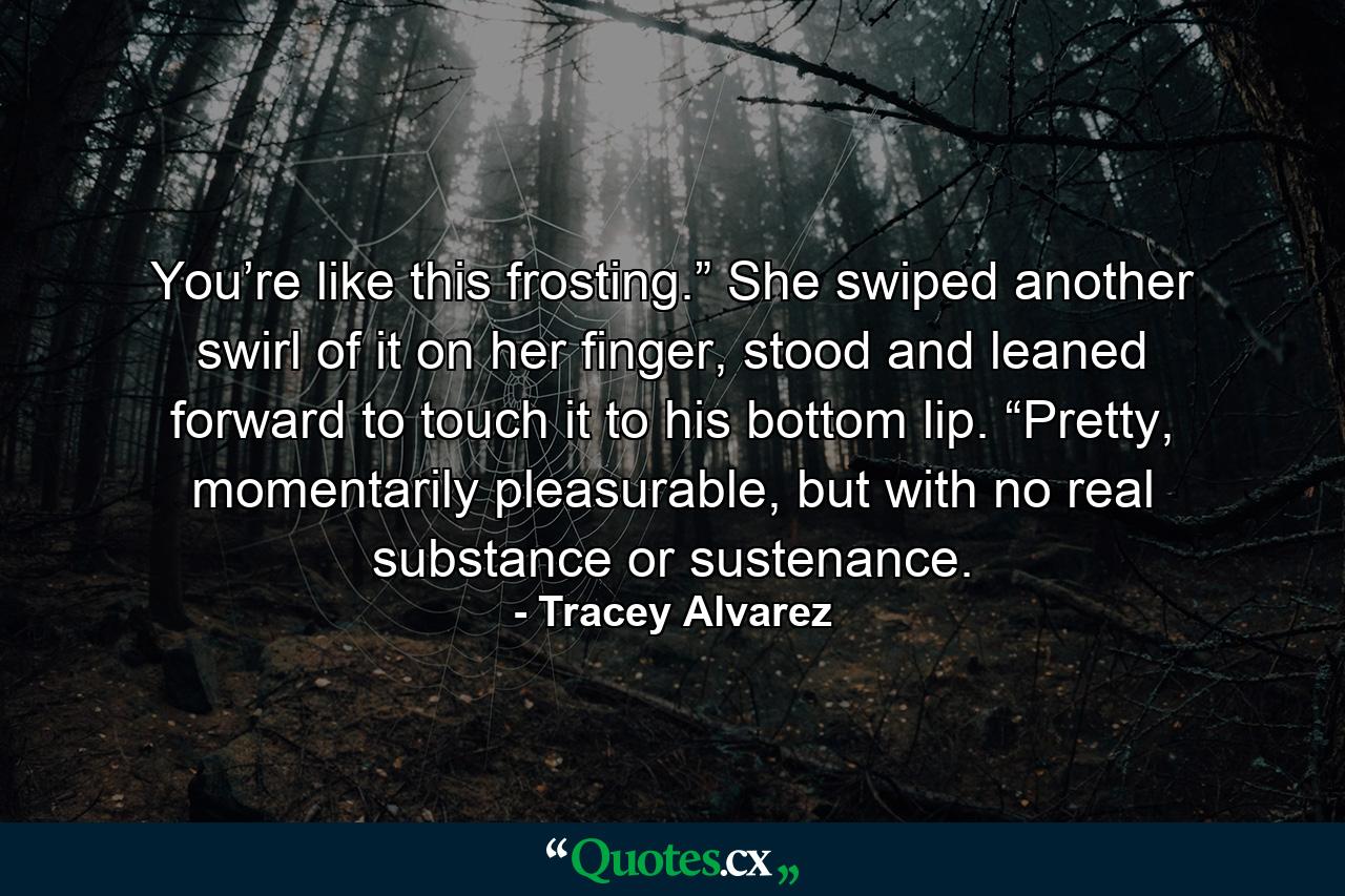 You’re like this frosting.” She swiped another swirl of it on her finger, stood and leaned forward to touch it to his bottom lip. “Pretty, momentarily pleasurable, but with no real substance or sustenance. - Quote by Tracey Alvarez