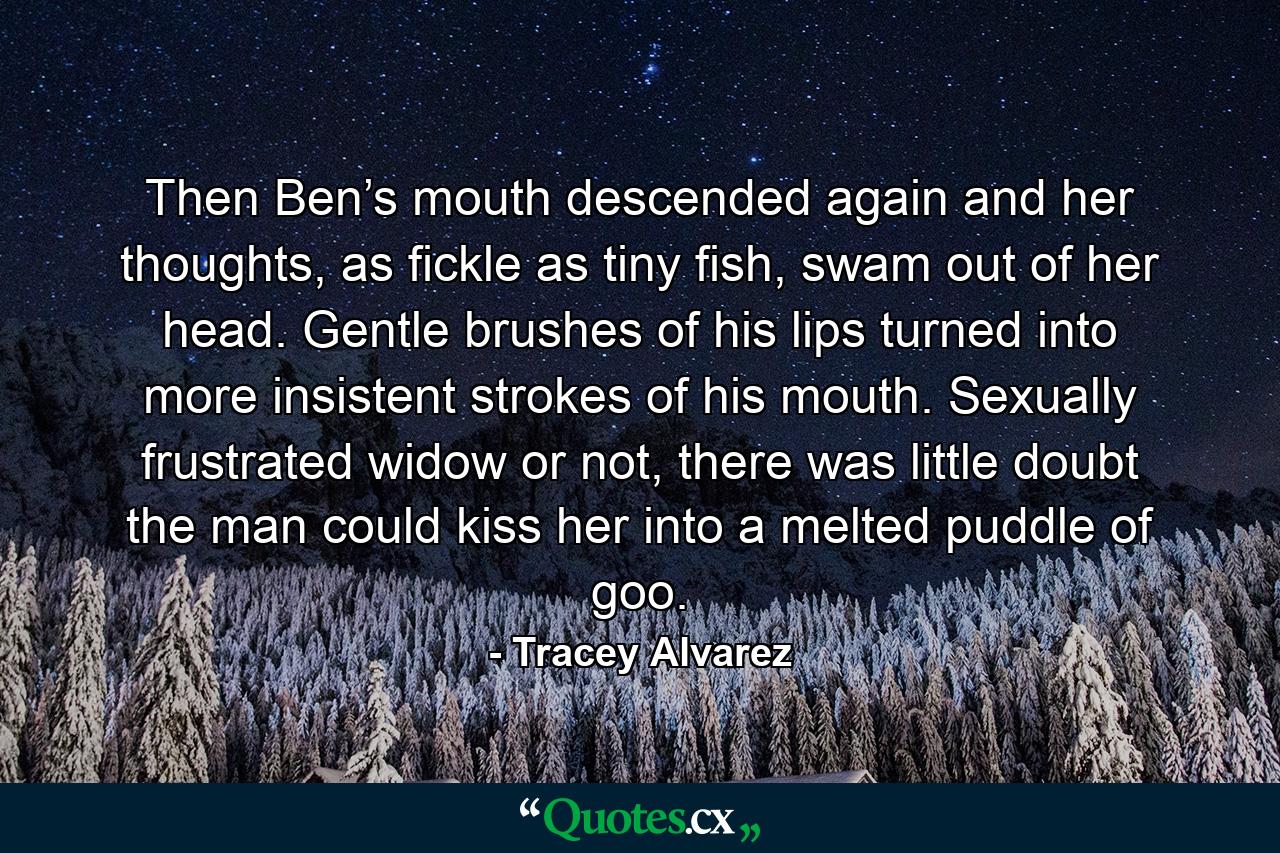 Then Ben’s mouth descended again and her thoughts, as fickle as tiny fish, swam out of her head. Gentle brushes of his lips turned into more insistent strokes of his mouth. Sexually frustrated widow or not, there was little doubt the man could kiss her into a melted puddle of goo. - Quote by Tracey Alvarez