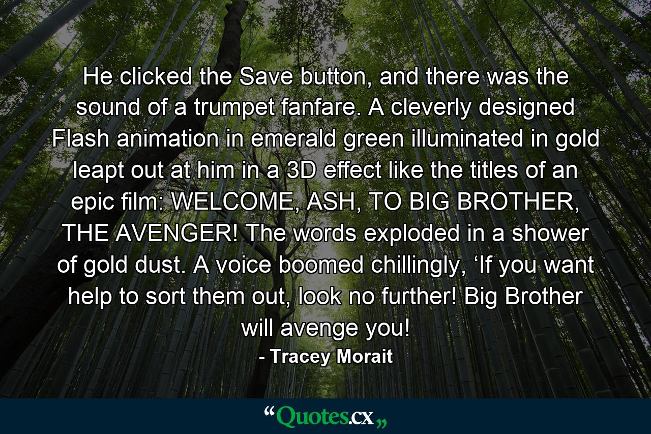 He clicked the Save button, and there was the sound of a trumpet fanfare. A cleverly designed Flash animation in emerald green illuminated in gold leapt out at him in a 3D effect like the titles of an epic film: WELCOME, ASH, TO BIG BROTHER, THE AVENGER! The words exploded in a shower of gold dust. A voice boomed chillingly, ‘If you want help to sort them out, look no further! Big Brother will avenge you! - Quote by Tracey Morait