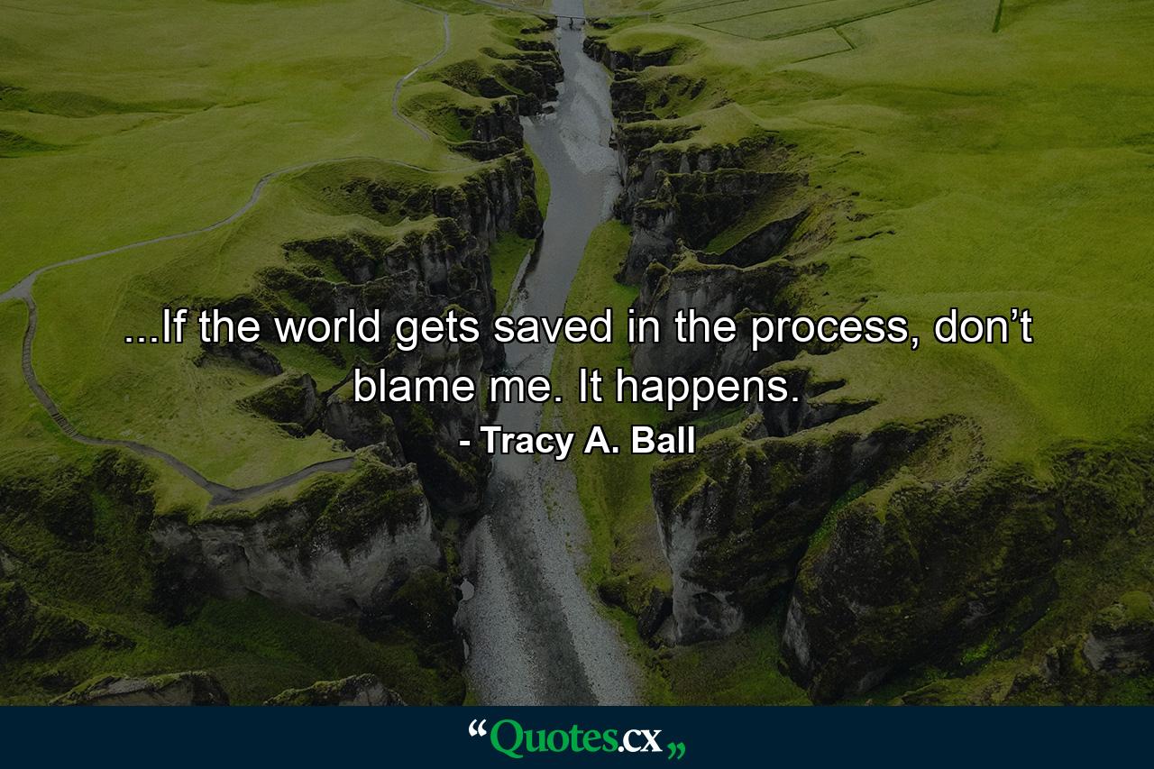 ...If the world gets saved in the process, don’t blame me. It happens. - Quote by Tracy A. Ball