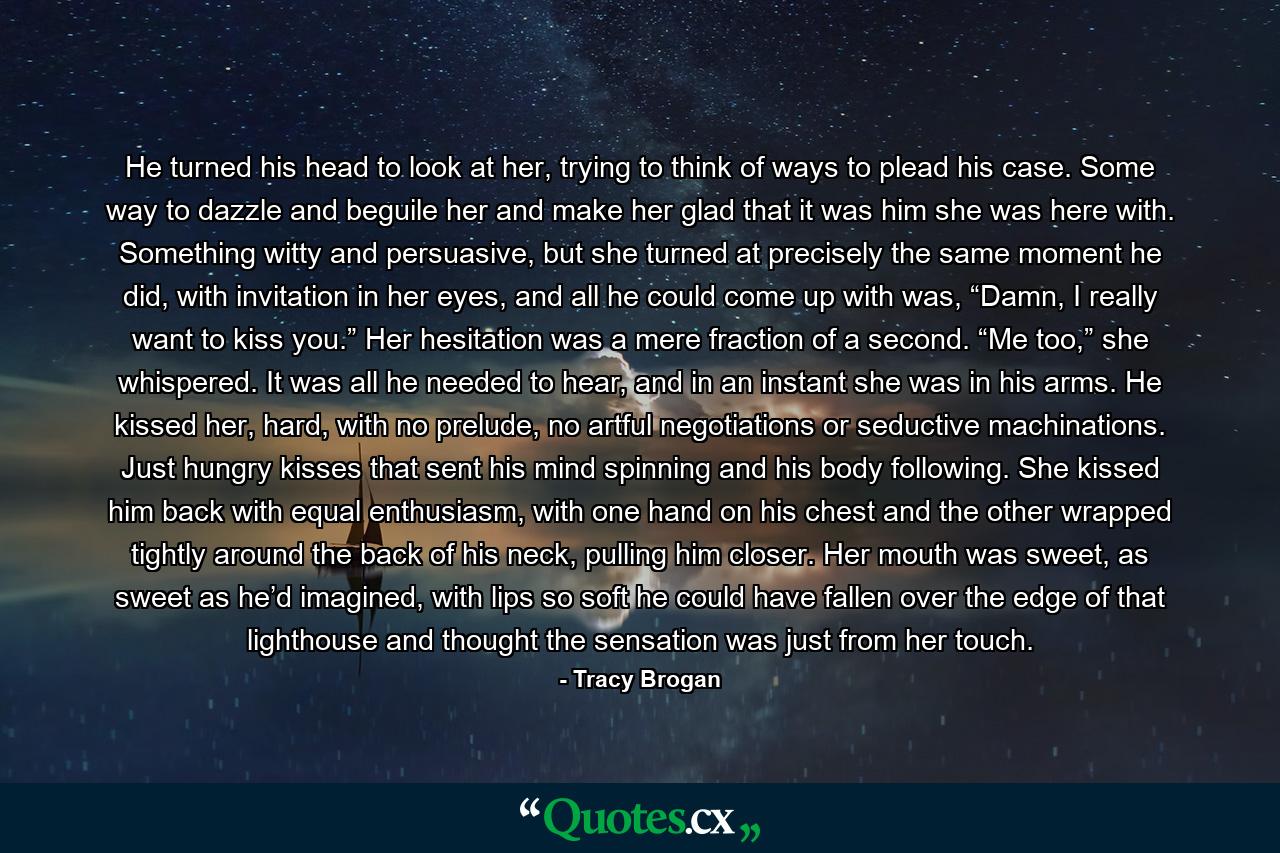 He turned his head to look at her, trying to think of ways to plead his case. Some way to dazzle and beguile her and make her glad that it was him she was here with. Something witty and persuasive, but she turned at precisely the same moment he did, with invitation in her eyes, and all he could come up with was, “Damn, I really want to kiss you.” Her hesitation was a mere fraction of a second. “Me too,” she whispered. It was all he needed to hear, and in an instant she was in his arms. He kissed her, hard, with no prelude, no artful negotiations or seductive machinations. Just hungry kisses that sent his mind spinning and his body following. She kissed him back with equal enthusiasm, with one hand on his chest and the other wrapped tightly around the back of his neck, pulling him closer. Her mouth was sweet, as sweet as he’d imagined, with lips so soft he could have fallen over the edge of that lighthouse and thought the sensation was just from her touch. - Quote by Tracy Brogan