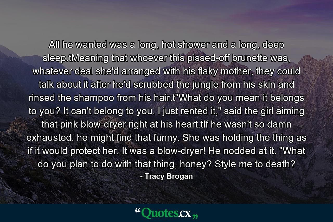 All he wanted was a long, hot shower and a long, deep sleep.tMeaning that whoever this pissed-off brunette was, whatever deal she'd arranged with his flaky mother, they could talk about it after he'd scrubbed the jungle from his skin and rinsed the shampoo from his hair.t