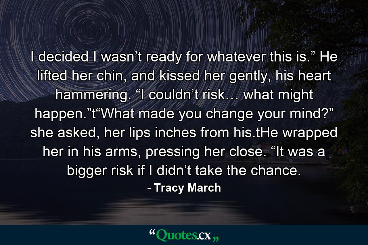 I decided I wasn’t ready for whatever this is.” He lifted her chin, and kissed her gently, his heart hammering. “I couldn’t risk… what might happen.”t“What made you change your mind?” she asked, her lips inches from his.tHe wrapped her in his arms, pressing her close. “It was a bigger risk if I didn’t take the chance. - Quote by Tracy March