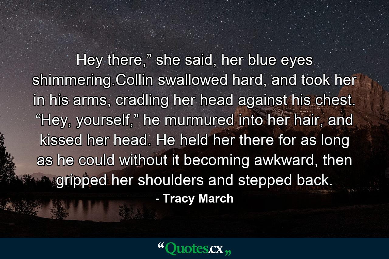 Hey there,” she said, her blue eyes shimmering.Collin swallowed hard, and took her in his arms, cradling her head against his chest. “Hey, yourself,” he murmured into her hair, and kissed her head. He held her there for as long as he could without it becoming awkward, then gripped her shoulders and stepped back. - Quote by Tracy March