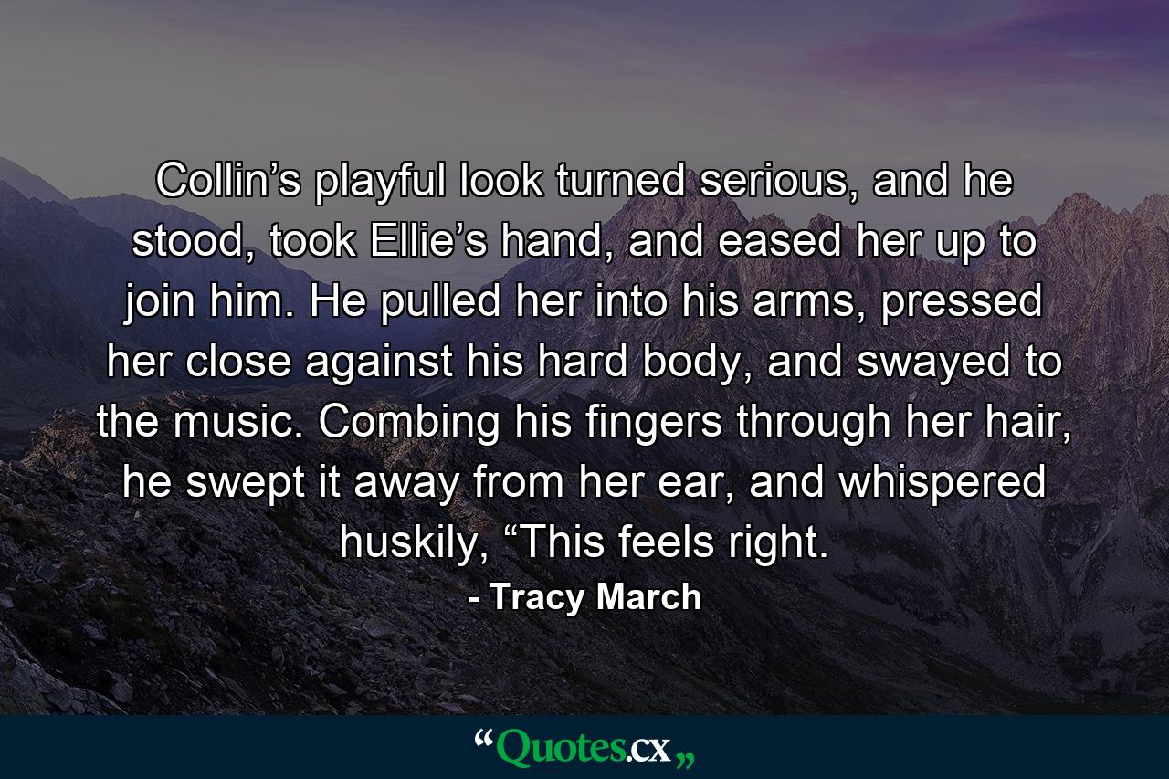 Collin’s playful look turned serious, and he stood, took Ellie’s hand, and eased her up to join him. He pulled her into his arms, pressed her close against his hard body, and swayed to the music. Combing his fingers through her hair, he swept it away from her ear, and whispered huskily, “This feels right. - Quote by Tracy March