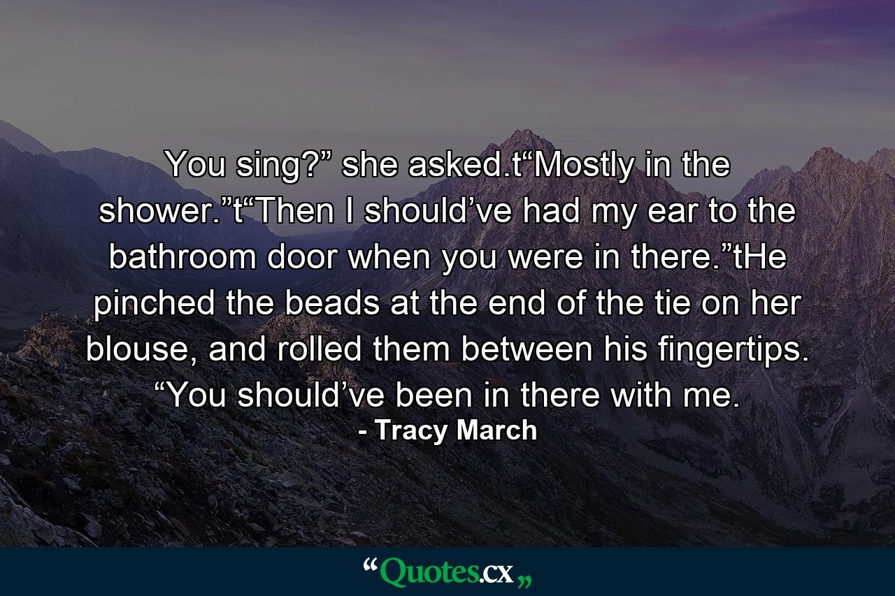 You sing?” she asked.t“Mostly in the shower.”t“Then I should’ve had my ear to the bathroom door when you were in there.”tHe pinched the beads at the end of the tie on her blouse, and rolled them between his fingertips. “You should’ve been in there with me. - Quote by Tracy March