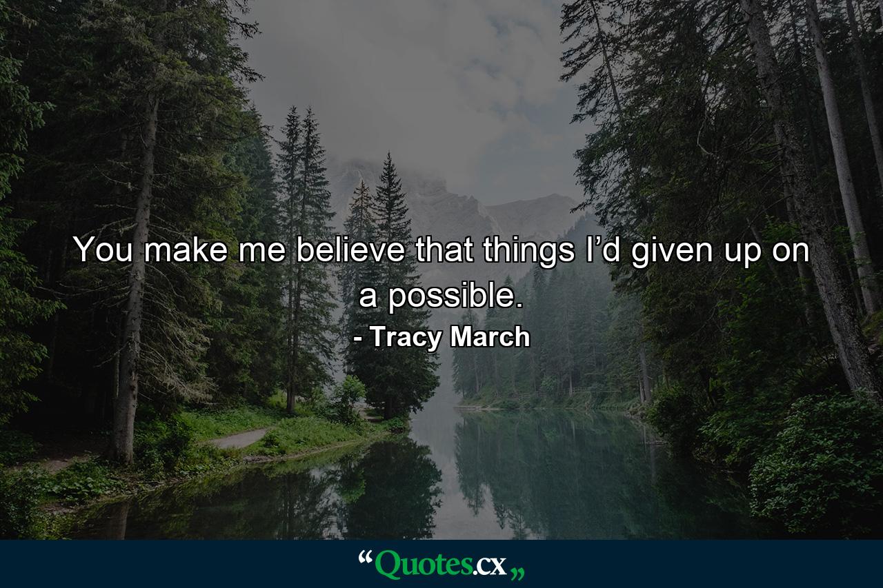 You make me believe that things I’d given up on a possible. - Quote by Tracy March