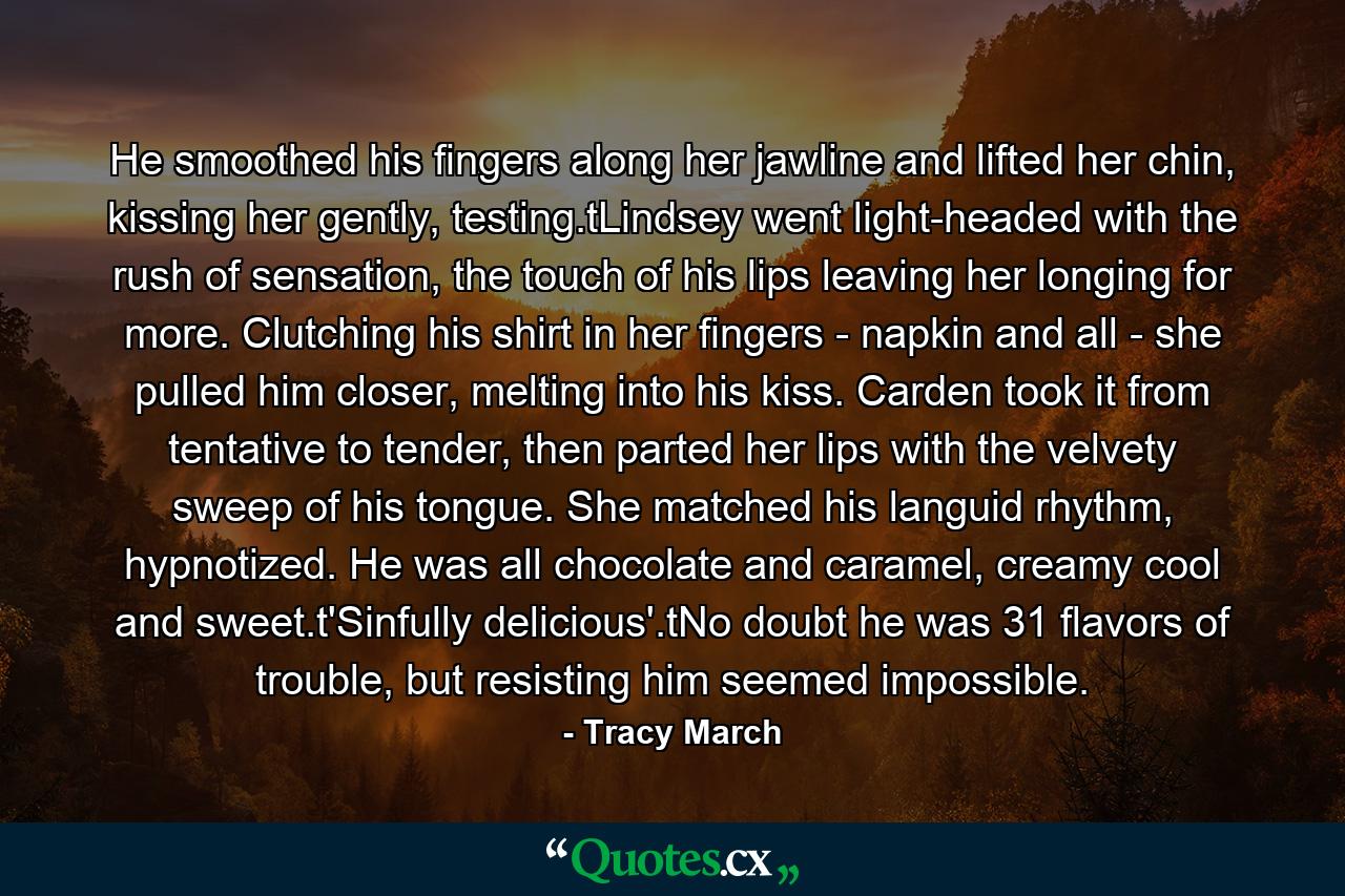 He smoothed his fingers along her jawline and lifted her chin, kissing her gently, testing.tLindsey went light-headed with the rush of sensation, the touch of his lips leaving her longing for more. Clutching his shirt in her fingers - napkin and all - she pulled him closer, melting into his kiss. Carden took it from tentative to tender, then parted her lips with the velvety sweep of his tongue. She matched his languid rhythm, hypnotized. He was all chocolate and caramel, creamy cool and sweet.t'Sinfully delicious'.tNo doubt he was 31 flavors of trouble, but resisting him seemed impossible. - Quote by Tracy March