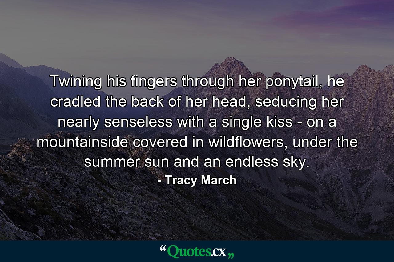 Twining his fingers through her ponytail, he cradled the back of her head, seducing her nearly senseless with a single kiss - on a mountainside covered in wildflowers, under the summer sun and an endless sky. - Quote by Tracy March