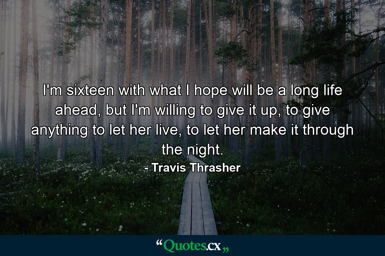 I'm sixteen with what I hope will be a long life ahead, but I'm willing to give it up, to give anything to let her live, to let her make it through the night. - Quote by Travis Thrasher