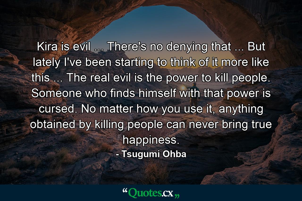 Kira is evil ... There's no denying that ... But lately I've been starting to think of it more like this ... The real evil is the power to kill people. Someone who finds himself with that power is cursed. No matter how you use it, anything obtained by killing people can never bring true happiness. - Quote by Tsugumi Ohba