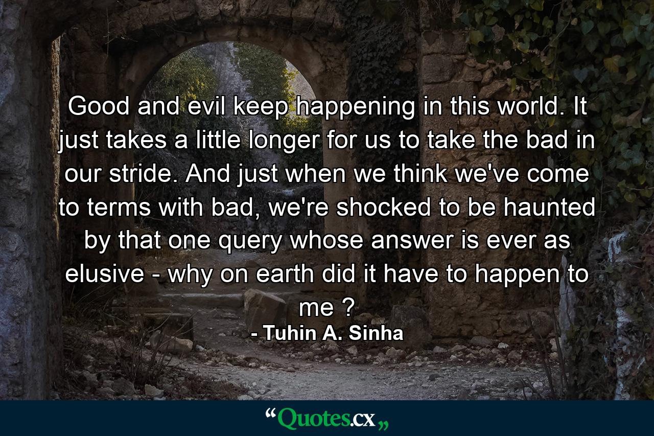 Good and evil keep happening in this world. It just takes a little longer for us to take the bad in our stride. And just when we think we've come to terms with bad, we're shocked to be haunted by that one query whose answer is ever as elusive - why on earth did it have to happen to me ? - Quote by Tuhin A. Sinha