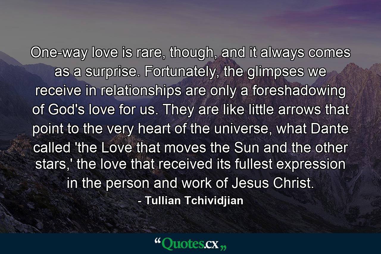 One-way love is rare, though, and it always comes as a surprise. Fortunately, the glimpses we receive in relationships are only a foreshadowing of God's love for us. They are like little arrows that point to the very heart of the universe, what Dante called 'the Love that moves the Sun and the other stars,' the love that received its fullest expression in the person and work of Jesus Christ. - Quote by Tullian Tchividjian