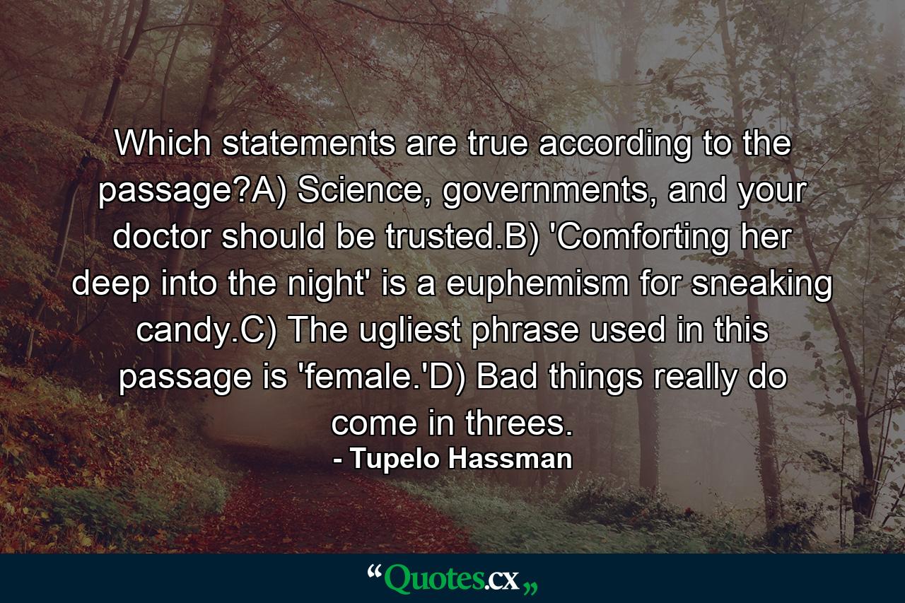 Which statements are true according to the passage?A) Science, governments, and your doctor should be trusted.B) 'Comforting her deep into the night' is a euphemism for sneaking candy.C) The ugliest phrase used in this passage is 'female.'D) Bad things really do come in threes. - Quote by Tupelo Hassman