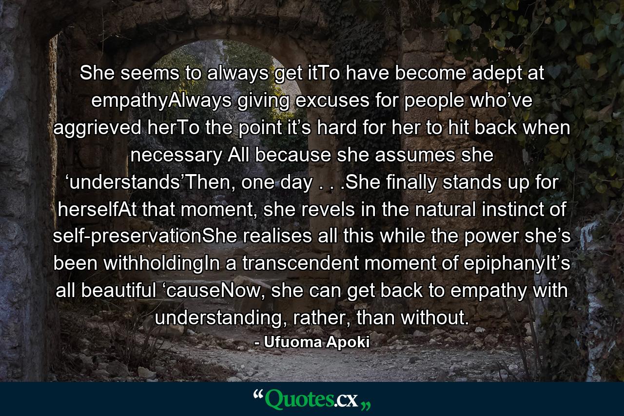 She seems to always get itTo have become adept at empathyAlways giving excuses for people who’ve aggrieved herTo the point it’s hard for her to hit back when necessary All because she assumes she ‘understands’Then, one day . . .She finally stands up for herselfAt that moment, she revels in the natural instinct of self-preservationShe realises all this while the power she’s been withholdingIn a transcendent moment of epiphanyIt’s all beautiful ‘causeNow, she can get back to empathy with understanding, rather, than without. - Quote by Ufuoma Apoki