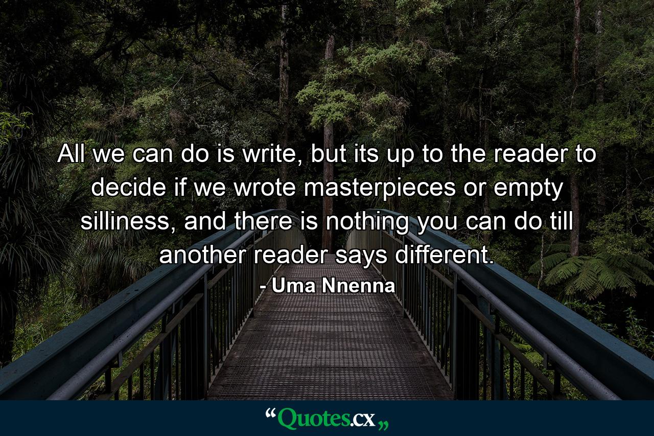 All we can do is write, but its up to the reader to decide if we wrote masterpieces or empty silliness, and there is nothing you can do till another reader says different. - Quote by Uma Nnenna