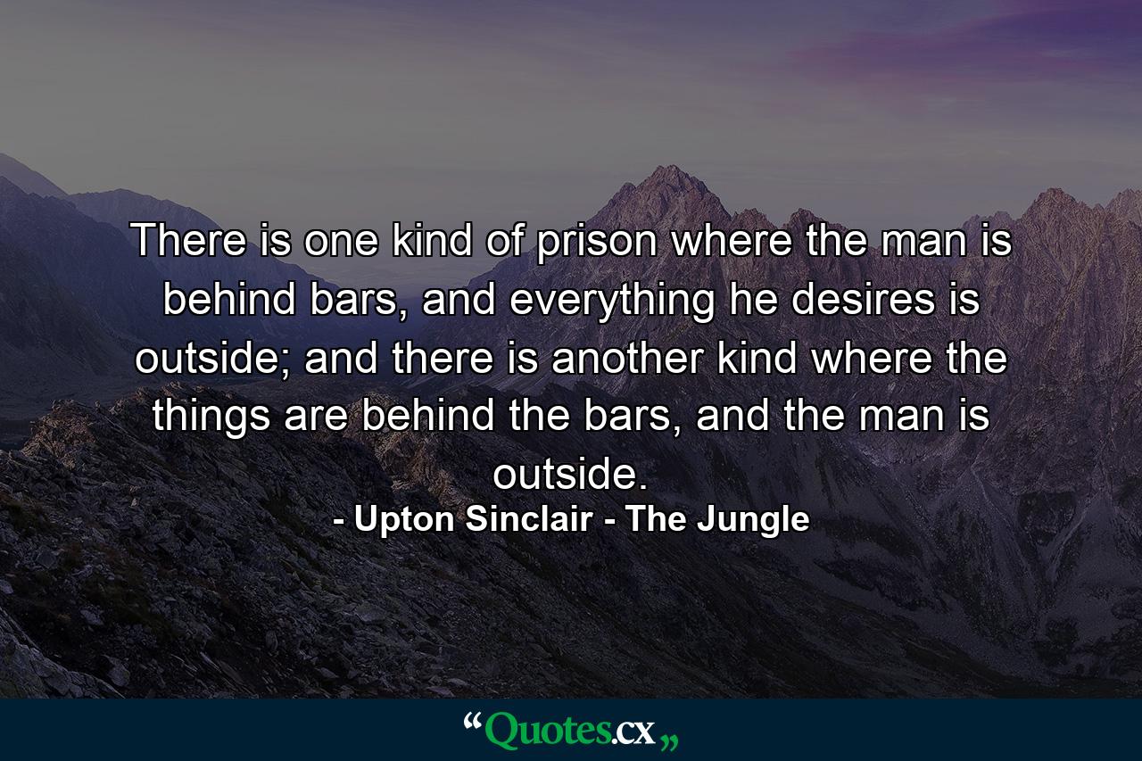 There is one kind of prison where the man is behind bars, and everything he desires is outside; and there is another kind where the things are behind the bars, and the man is outside. - Quote by Upton Sinclair - The Jungle