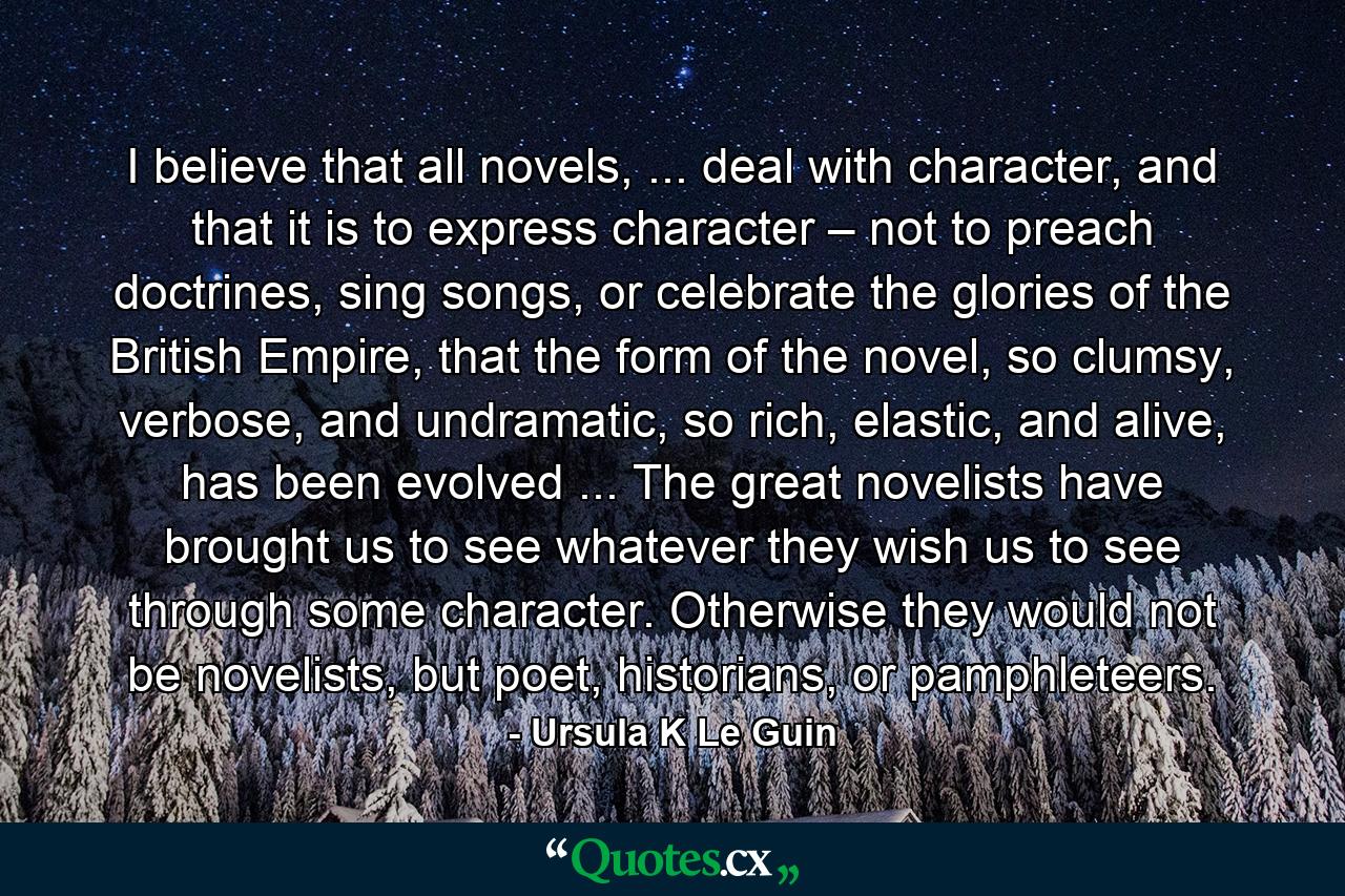 I believe that all novels, ... deal with character, and that it is to express character – not to preach doctrines, sing songs, or celebrate the glories of the British Empire, that the form of the novel, so clumsy, verbose, and undramatic, so rich, elastic, and alive, has been evolved ... The great novelists have brought us to see whatever they wish us to see through some character. Otherwise they would not be novelists, but poet, historians, or pamphleteers. - Quote by Ursula K Le Guin