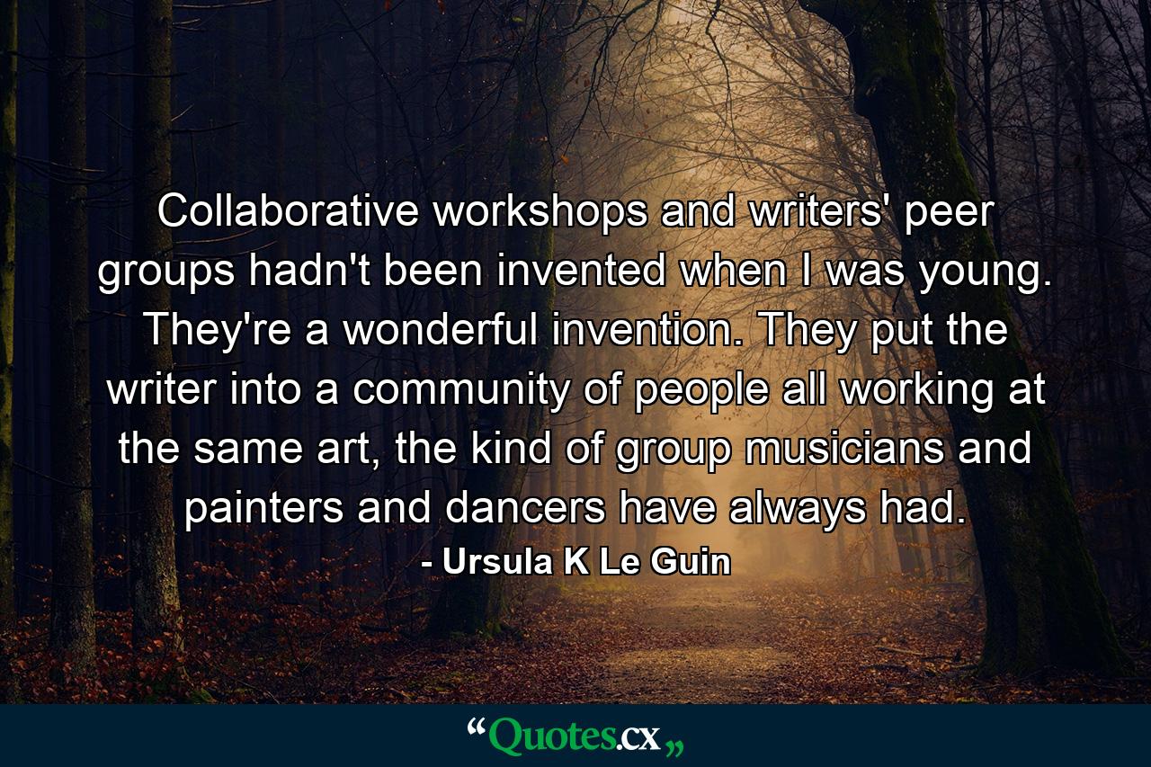 Collaborative workshops and writers' peer groups hadn't been invented when I was young. They're a wonderful invention. They put the writer into a community of people all working at the same art, the kind of group musicians and painters and dancers have always had. - Quote by Ursula K Le Guin