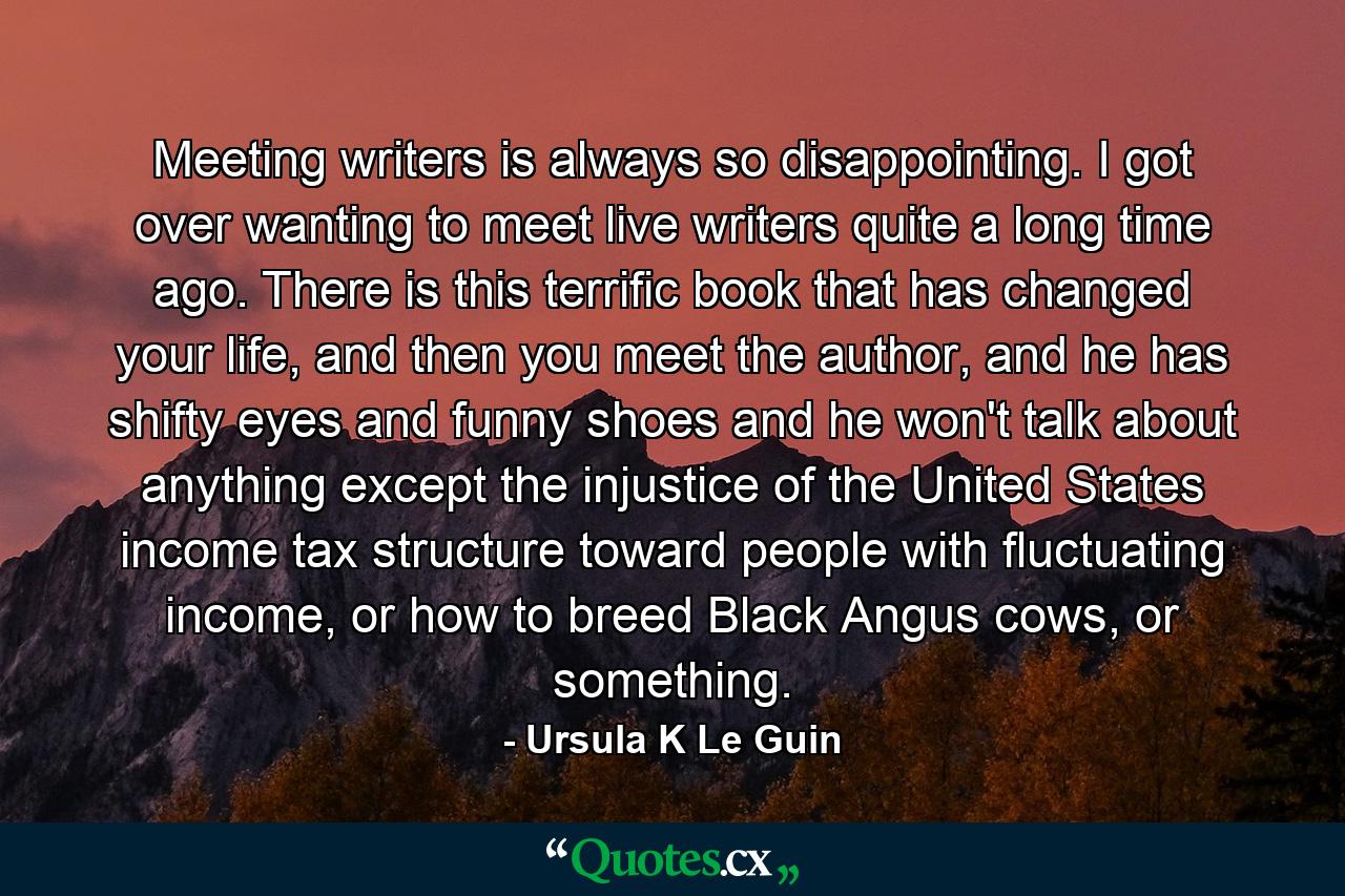 Meeting writers is always so disappointing. I got over wanting to meet live writers quite a long time ago. There is this terrific book that has changed your life, and then you meet the author, and he has shifty eyes and funny shoes and he won't talk about anything except the injustice of the United States income tax structure toward people with fluctuating income, or how to breed Black Angus cows, or something. - Quote by Ursula K Le Guin