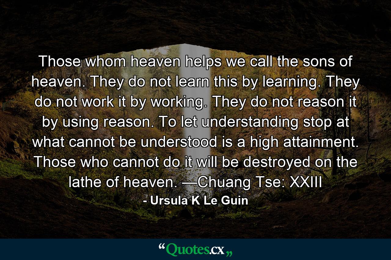 Those whom heaven helps we call the sons of heaven. They do not learn this by learning. They do not work it by working. They do not reason it by using reason. To let understanding stop at what cannot be understood is a high attainment. Those who cannot do it will be destroyed on the lathe of heaven. —Chuang Tse: XXIII - Quote by Ursula K Le Guin