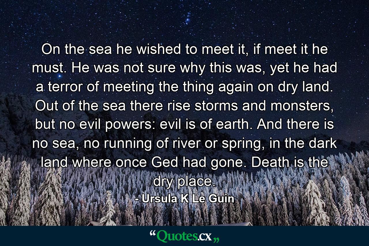 On the sea he wished to meet it, if meet it he must. He was not sure why this was, yet he had a terror of meeting the thing again on dry land. Out of the sea there rise storms and monsters, but no evil powers: evil is of earth. And there is no sea, no running of river or spring, in the dark land where once Ged had gone. Death is the dry place. - Quote by Ursula K Le Guin