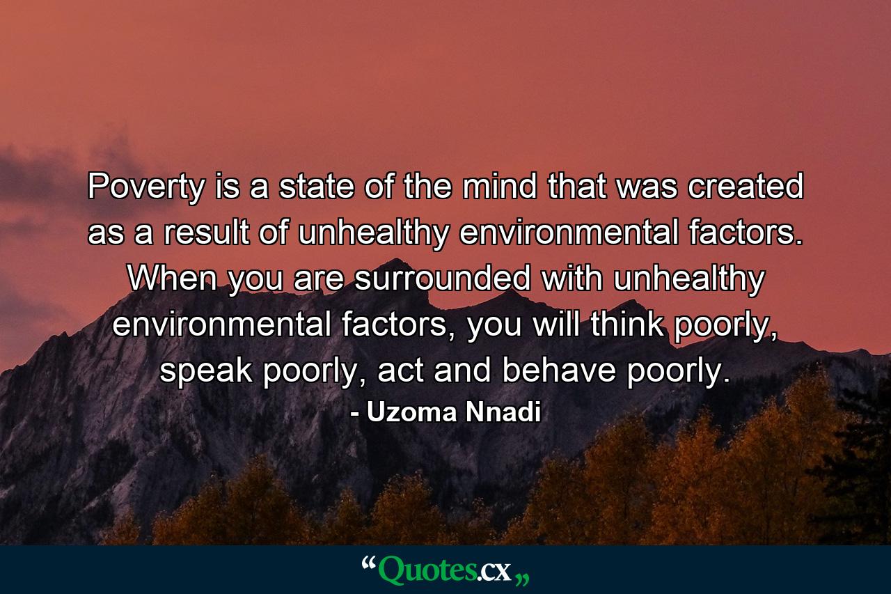 Poverty is a state of the mind that was created as a result of unhealthy environmental factors. When you are surrounded with unhealthy environmental factors, you will think poorly, speak poorly, act and behave poorly. - Quote by Uzoma Nnadi