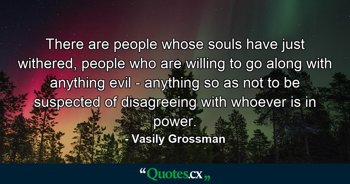 There are people whose souls have just withered, people who are willing to go along with anything evil - anything so as not to be suspected of disagreeing with whoever is in power. - Quote by Vasily Grossman